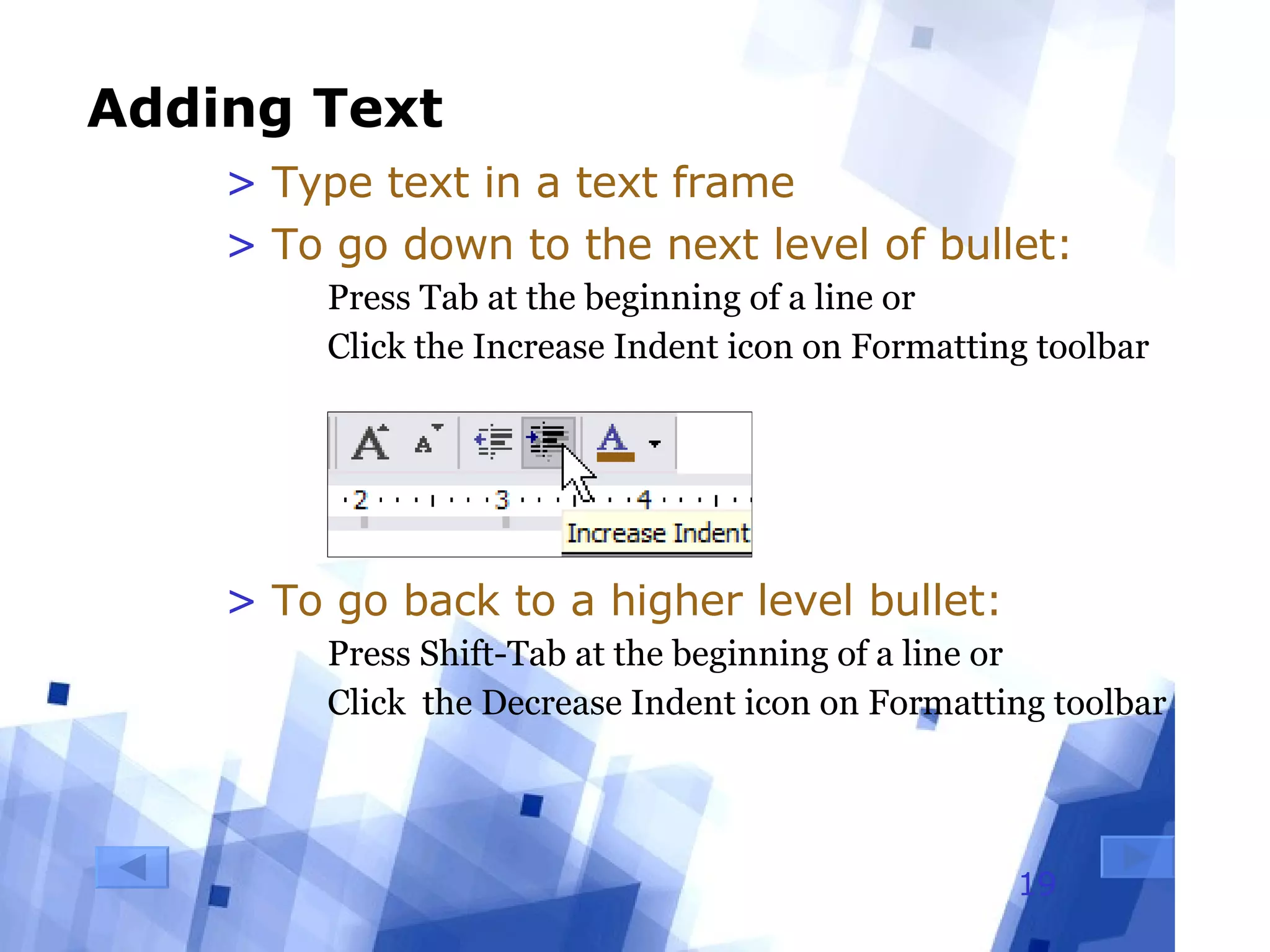 Adding Text Type text in a text frame To go down to the next level of bullet: Press Tab at the beginning of a line or Click the Increase Indent icon on Formatting toolbar To go back to a higher level bullet: Press Shift-Tab at the beginning of a line or Click  the Decrease Indent icon on Formatting toolbar 