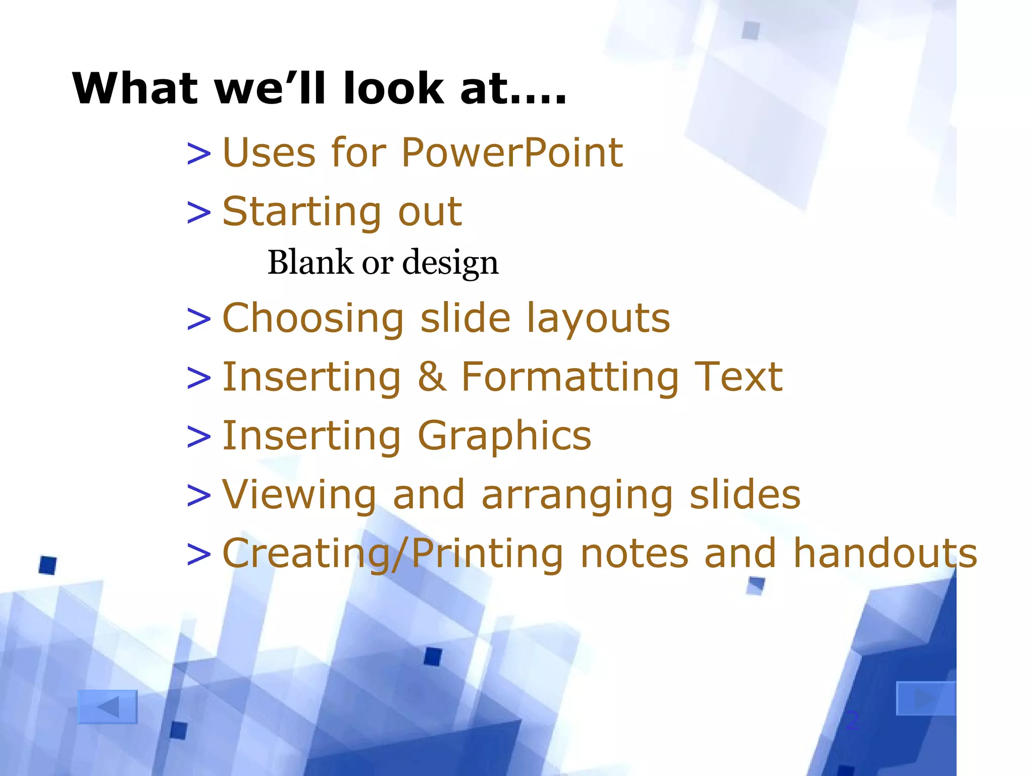 What we’ll look at…. Uses for PowerPoint Starting out Blank or design Choosing slide layouts Inserting & Formatting Text Inserting Graphics Viewing and arranging slides Creating/Printing notes and handouts 