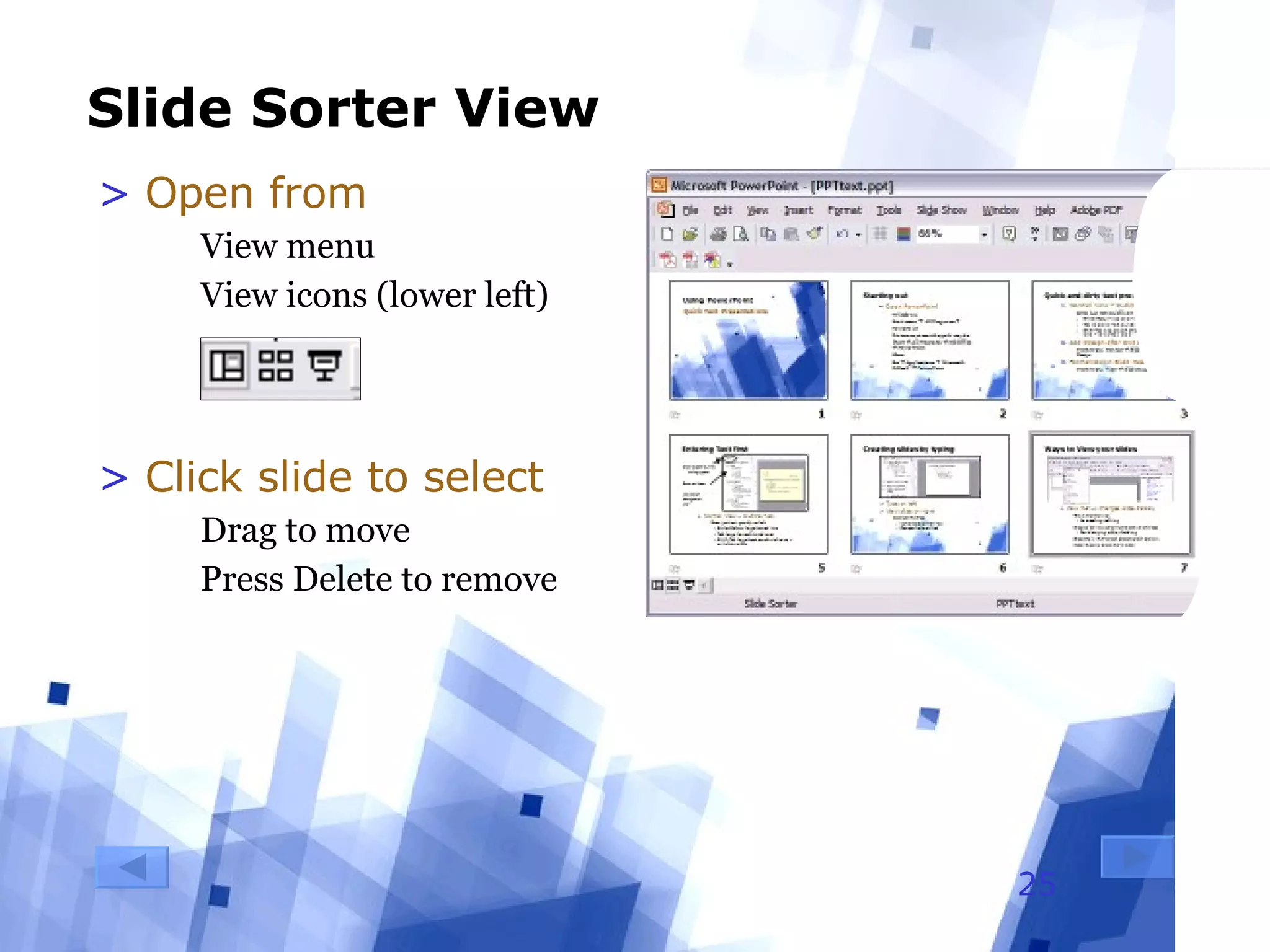 Slide Sorter View Open from  View menu View icons (lower left) Click slide to select Drag to move Press Delete to remove 