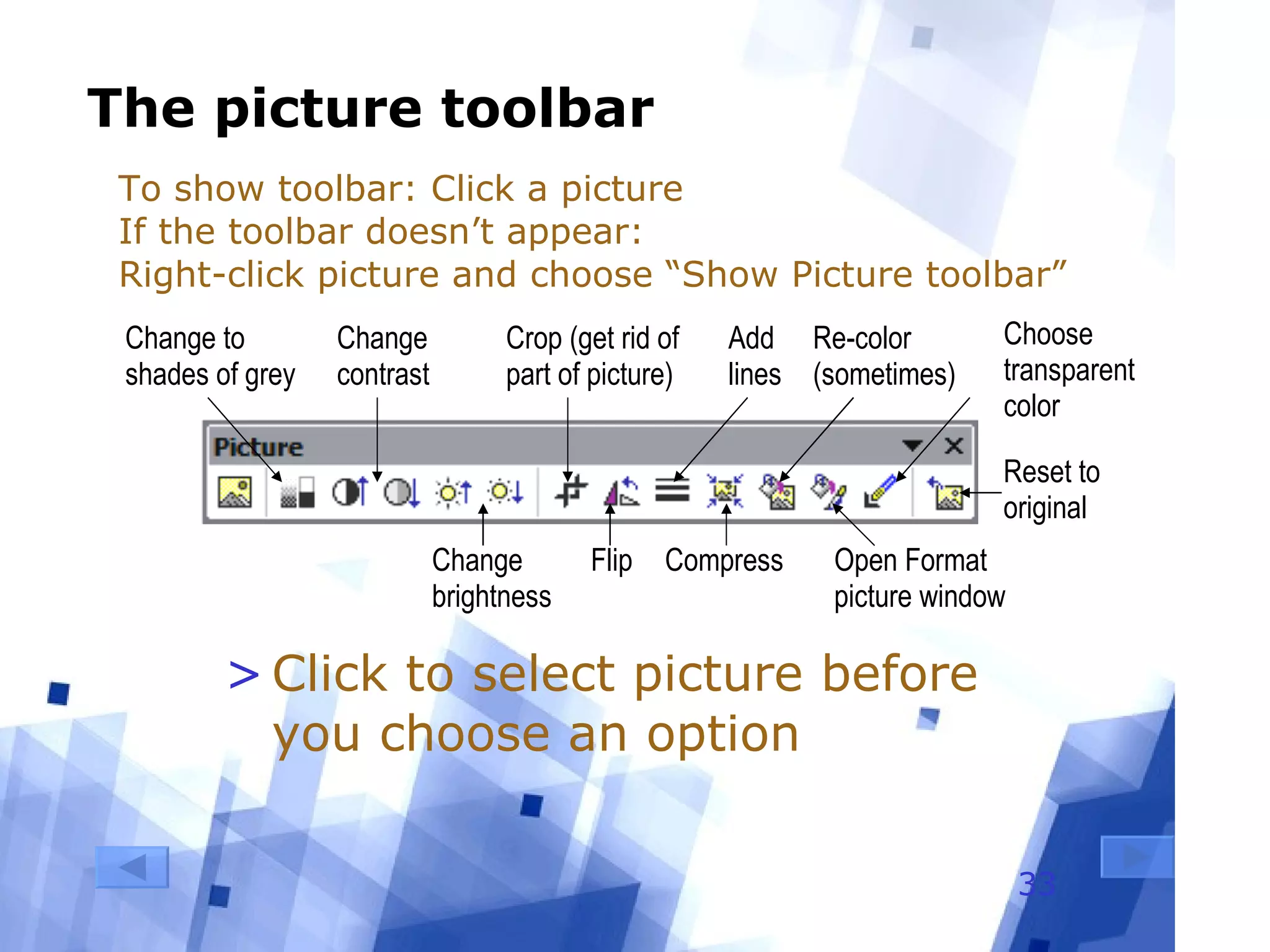 The picture toolbar Click to select picture before you choose an option To show toolbar: Click a picture If the toolbar doesn’t appear: Right-click picture and choose “Show Picture toolbar” Change to shades of grey Change brightness Change contrast Crop (get rid of part of picture) Flip Add lines Compress Re-color (sometimes) Reset to original Open Format picture window Choose transparent color 
