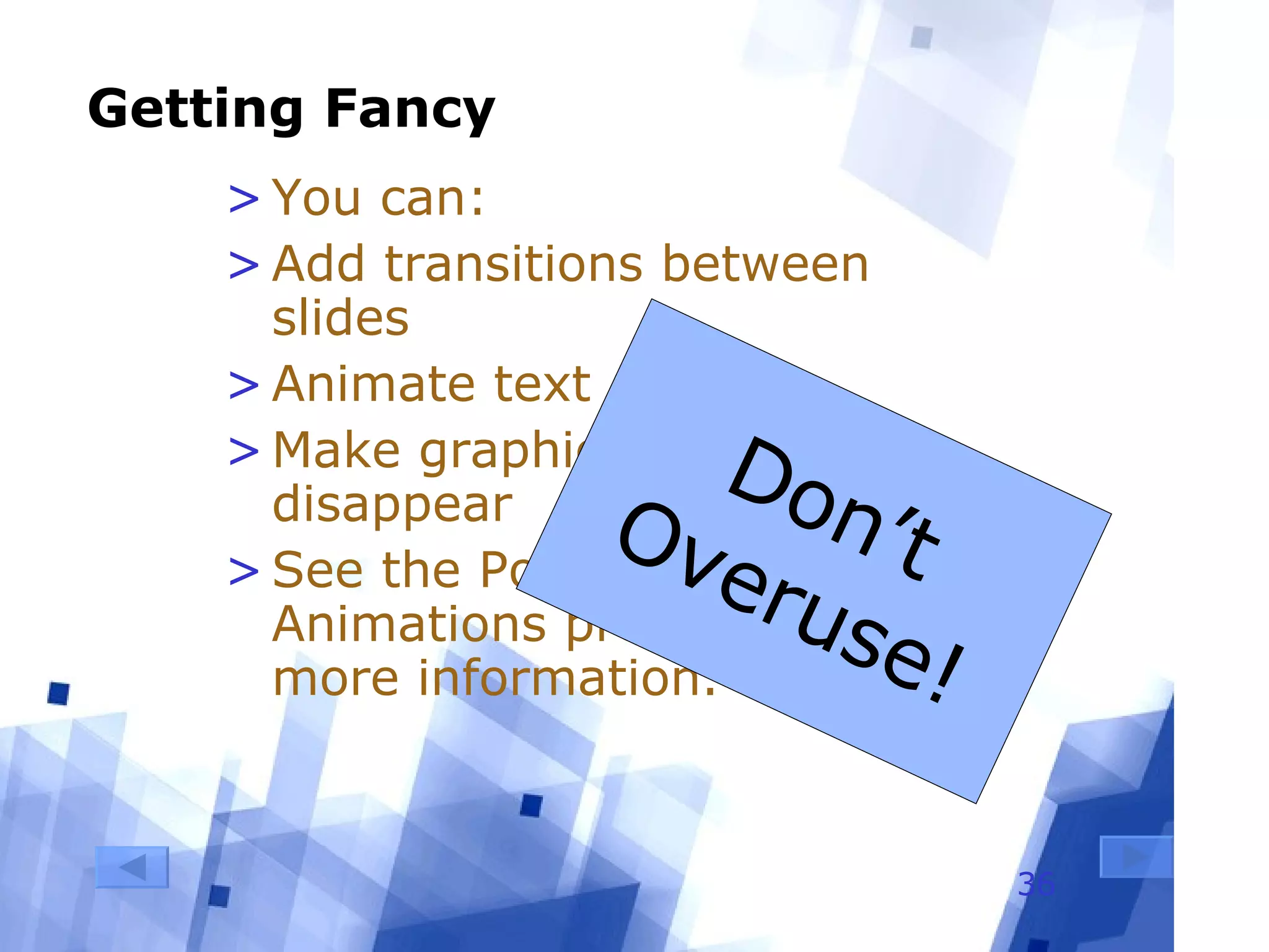 Getting Fancy You can: Add transitions between slides Animate text Make graphics appear and disappear See the PowerPoint Animations presentation for more information. Don’t Overuse! 