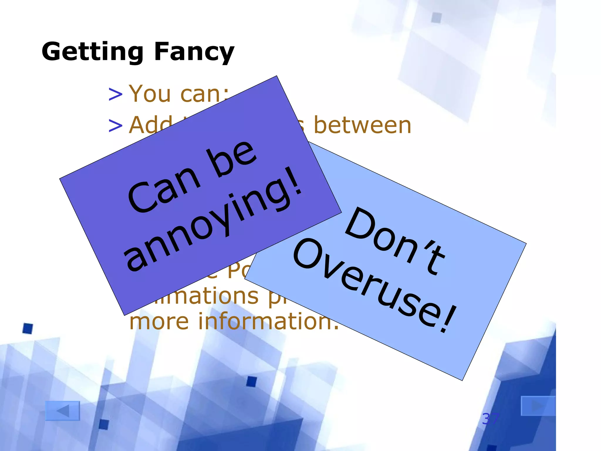 Getting Fancy You can: Add transitions between slides Animate text Make graphics appear and disappear See the PowerPoint Animations presentation for more information. Don’t Overuse! Can be annoying! 