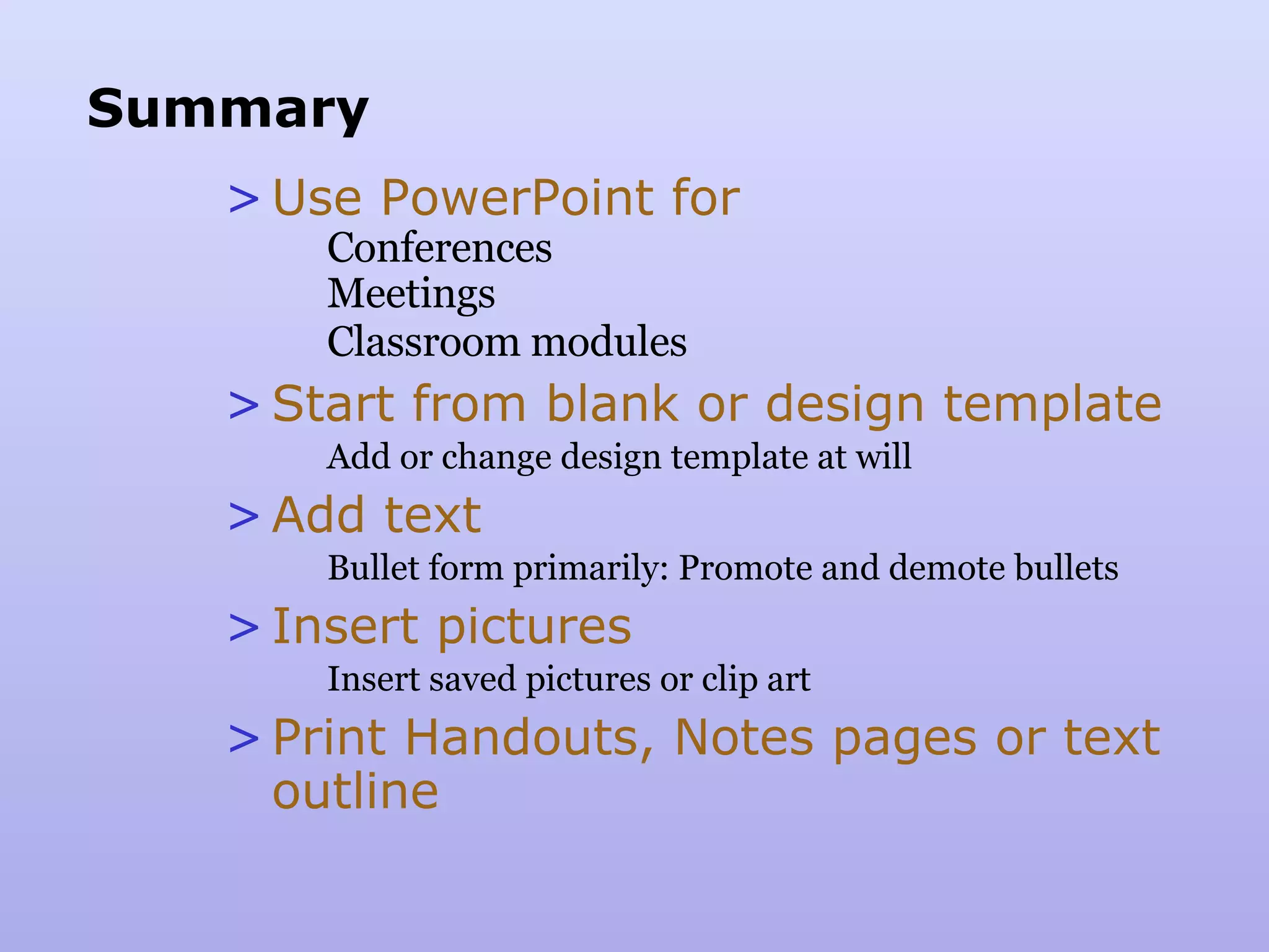 Summary Use PowerPoint for Conferences Meetings Classroom modules Start from blank or design template Add or change design template at will Add text Bullet form primarily: Promote and demote bullets Insert pictures Insert saved pictures or clip art Print Handouts, Notes pages or text outline 