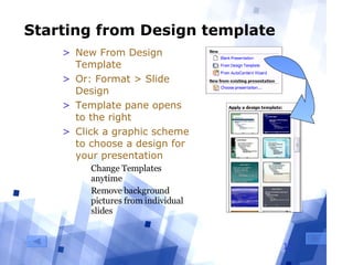Starting from Design template New From Design Template Or: Format > Slide Design Template pane opens to the right Click a graphic scheme to choose a design for your presentation Change Templates anytime Remove background pictures from individual slides 