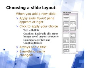 Choosing a slide layout When you add a new slide: Apply slide layout  pane appears at right Click to apply your choice Text = Bullets Graphics: Easily add clip art or images saved on your computer Combinations: Text and Graphics frames Always add a title  Everything easily changed! 