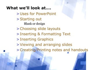 What we’ll look at…. Uses for PowerPoint Starting out Blank or design Choosing slide layouts Inserting & Formatting Text Inserting Graphics Viewing and arranging slides Creating/Printing notes and handouts 