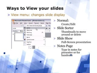 Ways to View your slides Normal:  Create/Edit Slide Sorter Thumbnails to move around or delete  Slide Show Full-Screen presentation Notes Page Type in notes for presenter or for handouts View menu: changes slide display 