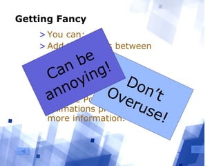 Getting Fancy You can: Add transitions between slides Animate text Make graphics appear and disappear See the PowerPoint Animations presentation for more information. Don’t Overuse! Can be annoying! 
