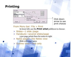 Printing From Menu bar: File > Print In lower left, use the  Print what  pulldown to choose: Slides―1 slide /page Handouts―several slides/page 3 per page prints lines for notes to right Notes pages―like Notes view Slide with your notes Outline View―Text only Click down-arrow to see print choices 