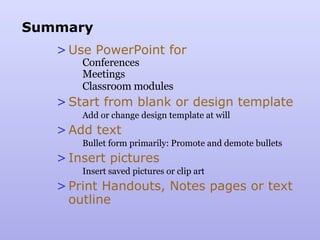 Summary Use PowerPoint for Conferences Meetings Classroom modules Start from blank or design template Add or change design template at will Add text Bullet form primarily: Promote and demote bullets Insert pictures Insert saved pictures or clip art Print Handouts, Notes pages or text outline 
