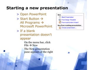 Starting a new presentation Open PowerPoint Start Button     All Programs    Microsoft PowerPoint If a blank presentation doesn’t appear On the menu bar, click File    New The New presentation pane appears at the right 