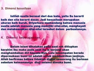 3. Dimensi kesusilaan
Istilah susila berasal dari dua kata, yaitu Su berarti
baik dan sila berarti dasar. Jadi kesusilaan merupakan
ukuran baik buruk. Driyarkara memandang bahwa manusia
susila adalah manusia yang memiliki nilai-nilai, menghayati
dan melaksanakan nilai-nilai tersebut dalam perbuatannya.
4. Dimensi keberagamaan
Dalam islam dikatakan pada saat roh ditiupkan
kerahim ibu maka pada saat itu ia berjanji akan
menghambakan diri kepada-Nya. Lalu kesempatan berada
dipermukaan bumi ini adalah untuk membuktikan janjinya.
Allah berfirman bahwa tidaklah diakui seseorang itu beriman
sebelum keimanannya diuji selama dimuka bumi.
 