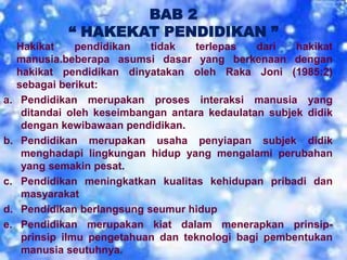 BAB 2
“ HAKEKAT PENDIDIKAN ”
Hakikat pendidikan tidak terlepas dari hakikat
manusia.beberapa asumsi dasar yang berkenaan dengan
hakikat pendidikan dinyatakan oleh Raka Joni (1985:2)
sebagai berikut:
a. Pendidikan merupakan proses interaksi manusia yang
ditandai oleh keseimbangan antara kedaulatan subjek didik
dengan kewibawaan pendidikan.
b. Pendidikan merupakan usaha penyiapan subjek didik
menghadapi lingkungan hidup yang mengalami perubahan
yang semakin pesat.
c. Pendidikan meningkatkan kualitas kehidupan pribadi dan
masyarakat
d. Pendidikan berlangsung seumur hidup
e. Pendidikan merupakan kiat dalam menerapkan prinsip-
prinsip ilmu pengetahuan dan teknologi bagi pembentukan
manusia seutuhnya.
 
