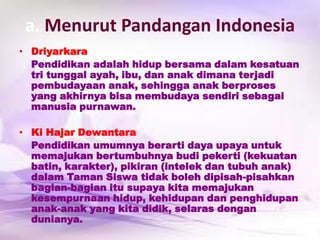 a. Menurut Pandangan Indonesia
• Driyarkara
Pendidikan adalah hidup bersama dalam kesatuan
tri tunggal ayah, ibu, dan anak dimana terjadi
pembudayaan anak, sehingga anak berproses
yang akhirnya bisa membudaya sendiri sebagai
manusia purnawan.
• Ki Hajar Dewantara
Pendidikan umumnya berarti daya upaya untuk
memajukan bertumbuhnya budi pekerti (kekuatan
batin, karakter), pikiran (intelek dan tubuh anak)
dalam Taman Siswa tidak boleh dipisah-pisahkan
bagian-bagian itu supaya kita memajukan
kesempurnaan hidup, kehidupan dan penghidupan
anak-anak yang kita didik, selaras dengan
dunianya.
 