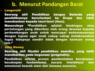 b. Menurut Pandangan Barat
• Langeveld
Seorang ahli Pendidikan bangsa Belanda yang
pendidikannya berorientasi ke Eropa dan lebih
menekankan kepada teori-teori (ilmu).
Menurutnya “Pendidikan adalah bimbingan atau
pertolongan yang diberikan oleh orang dewasa kepada
perkembangan anak untuk mencapai kedewasaannya
dengan tujuan agar anak cukup cakap melaksanakan
tugas hidupnya sendiri tidak dengan bantuan orang
lain.”
• John Dewey
Seorang ahli filsafat pendidikan amerika, yang lebih
menekankan pada kegunaan (pragmatis).
Pendidikan adalah proses pembentukan kecakapan-
kecakapan fundamental secara intelektual dan
emosional kearah alam dan sesama manusia.
 