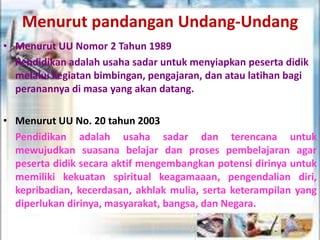Menurut pandangan Undang-Undang
• Menurut UU Nomor 2 Tahun 1989
Pendidikan adalah usaha sadar untuk menyiapkan peserta didik
melalui kegiatan bimbingan, pengajaran, dan atau latihan bagi
peranannya di masa yang akan datang.
• Menurut UU No. 20 tahun 2003
Pendidikan adalah usaha sadar dan terencana untuk
mewujudkan suasana belajar dan proses pembelajaran agar
peserta didik secara aktif mengembangkan potensi dirinya untuk
memiliki kekuatan spiritual keagamaaan, pengendalian diri,
kepribadian, kecerdasan, akhlak mulia, serta keterampilan yang
diperlukan dirinya, masyarakat, bangsa, dan Negara.
 