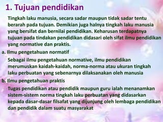 1. Tujuan pendidikan
Tingkah laku manusia, secara sadar maupun tidak sadar tentu
berarah pada tujuan. Demikian juga halnya tingkah laku manusia
yang bersifat dan bernilai pendidikan. Keharusan terdapatnya
tujuan pada tindakan pendidikan didasari oleh sifat ilmu pendidikan
yang normative dan praktis.
a. Ilmu pengetahuan normatif
Sebagai ilmu pengetahuan normative, ilmu pendidikan
merumuskan kaidah-kaidah, norma-norma atau ukuran tingkah
laku perbuatan yang sebenarnya dilaksanakan oleh manusia
b. Ilmu pengetahuan praktis
Tugas pendidikan atau pendidik maupun guru ialah menanamkan
sistem-sistem norma tingkah laku perbuatan yang didasarkan
kepada dasar-dasar filsafat yang dijunjung oleh lembaga pendidikan
dan pendidik dalam suatu masyarakat
 