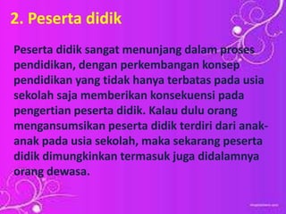2. Peserta didik
Peserta didik sangat menunjang dalam proses
pendidikan, dengan perkembangan konsep
pendidikan yang tidak hanya terbatas pada usia
sekolah saja memberikan konsekuensi pada
pengertian peserta didik. Kalau dulu orang
mengansumsikan peserta didik terdiri dari anak-
anak pada usia sekolah, maka sekarang peserta
didik dimungkinkan termasuk juga didalamnya
orang dewasa.
 