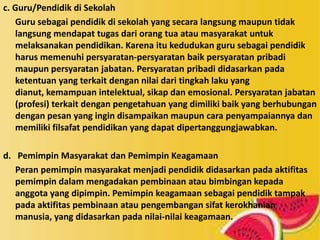 c. Guru/Pendidik di Sekolah
Guru sebagai pendidik di sekolah yang secara langsung maupun tidak
langsung mendapat tugas dari orang tua atau masyarakat untuk
melaksanakan pendidikan. Karena itu kedudukan guru sebagai pendidik
harus memenuhi persyaratan-persyaratan baik persyaratan pribadi
maupun persyaratan jabatan. Persyaratan pribadi didasarkan pada
ketentuan yang terkait dengan nilai dari tingkah laku yang
dianut, kemampuan intelektual, sikap dan emosional. Persyaratan jabatan
(profesi) terkait dengan pengetahuan yang dimiliki baik yang berhubungan
dengan pesan yang ingin disampaikan maupun cara penyampaiannya dan
memiliki filsafat pendidikan yang dapat dipertanggungjawabkan.
d. Pemimpin Masyarakat dan Pemimpin Keagamaan
Peran pemimpin masyarakat menjadi pendidik didasarkan pada aktifitas
pemimpin dalam mengadakan pembinaan atau bimbingan kepada
anggota yang dipimpin. Pemimpin keagamaan sebagai pendidik tampak
pada aktifitas pembinaan atau pengembangan sifat kerokhanian
manusia, yang didasarkan pada nilai-nilai keagamaan.
 