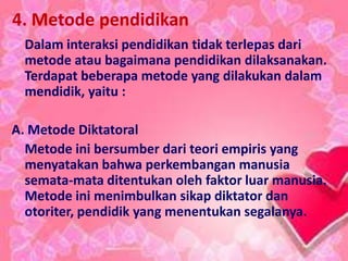 4. Metode pendidikan
Dalam interaksi pendidikan tidak terlepas dari
metode atau bagaimana pendidikan dilaksanakan.
Terdapat beberapa metode yang dilakukan dalam
mendidik, yaitu :
A. Metode Diktatoral
Metode ini bersumber dari teori empiris yang
menyatakan bahwa perkembangan manusia
semata-mata ditentukan oleh faktor luar manusia.
Metode ini menimbulkan sikap diktator dan
otoriter, pendidik yang menentukan segalanya.
 