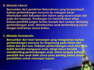 B. Metode Liberal
Bersumber dari pendirian Naturalisme yang berpendapat
bahwa perkembangan manusia itu sebagian besar
ditentukan oleh kekuatan dari dalam yang secara wajar ada
pada diri manusia. Pandangan ini menimbulkan sikap
bahwa pendidik jangan terlalu banyak ikut campur terhadap
perkembangan anak. Membiarkan anak berkembang sesuai
dengan kodratnya secara bebas.
C. Metode Demokratis
Bersumber dari teori konvergen yang mengatakan bahwa
perkembangan manusia itu tergantung pada faktor dari
dalam dan dari luar. Didalam perkembangan anak kita tidak
boleh bersifat menguasai anak, tetapi harus bersifat
membimbing perkembangan anak. Disini tampak bahwa
pendidik dan anak didik sama-sama penting dalam proses
pendidikan untuk mencapai tujuan.
 