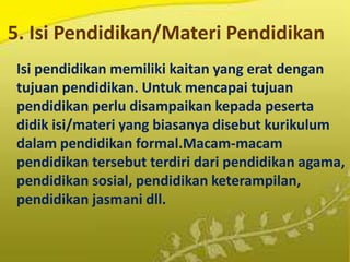 5. Isi Pendidikan/Materi Pendidikan
Isi pendidikan memiliki kaitan yang erat dengan
tujuan pendidikan. Untuk mencapai tujuan
pendidikan perlu disampaikan kepada peserta
didik isi/materi yang biasanya disebut kurikulum
dalam pendidikan formal.Macam-macam
pendidikan tersebut terdiri dari pendidikan agama,
pendidikan sosial, pendidikan keterampilan,
pendidikan jasmani dll.
 