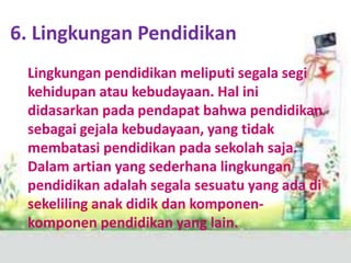 6. Lingkungan Pendidikan
Lingkungan pendidikan meliputi segala segi
kehidupan atau kebudayaan. Hal ini
didasarkan pada pendapat bahwa pendidikan
sebagai gejala kebudayaan, yang tidak
membatasi pendidikan pada sekolah saja.
Dalam artian yang sederhana lingkungan
pendidikan adalah segala sesuatu yang ada di
sekeliling anak didik dan komponen-
komponen pendidikan yang lain.
 