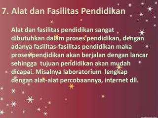 7. Alat dan Fasilitas Pendidikan
Alat dan fasilitas pendidikan sangat
dibutuhkan dalam proses pendidikan, dengan
adanya fasilitas-fasilitas pendidikan maka
proses pendidikan akan berjalan dengan lancar
sehingga tujuan pendidikan akan mudah
dicapai. Misalnya laboratorium lengkap
dengan alat-alat percobaannya, internet dll.
 