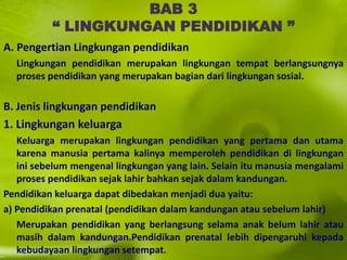 BAB 3
“ LINGKUNGAN PENDIDIKAN ”
A. Pengertian Lingkungan pendidikan
Lingkungan pendidikan merupakan lingkungan tempat berlangsungnya
proses pendidikan yang merupakan bagian dari lingkungan sosial.
B. Jenis lingkungan pendidikan
1. Lingkungan keluarga
Keluarga merupakan lingkungan pendidikan yang pertama dan utama
karena manusia pertama kalinya memperoleh pendidikan di lingkungan
ini sebelum mengenal lingkungan yang lain. Selain itu manusia mengalami
proses pendidikan sejak lahir bahkan sejak dalam kandungan.
Pendidikan keluarga dapat dibedakan menjadi dua yaitu:
a) Pendidikan prenatal (pendidikan dalam kandungan atau sebelum lahir)
Merupakan pendidikan yang berlangsung selama anak belum lahir atau
masih dalam kandungan.Pendidikan prenatal lebih dipengaruhi kepada
kebudayaan lingkungan setempat.
 