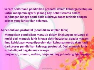 Secara sederhana pendidikan prenatal dalam keluarga bertujuan
untuk menjamin agar si jabang bayi sehat selama dalam
kandungan hingga nanti pada akhirnya dapat terlahir dengan
proses yang lancar dan selamat.
b) Pendidikan postnatal (pendidikan setelah lahir)
Merupakan pendidikan manusia dalam lingkungan keluarga di
mulai dari manusia lahir hingga akhir hayatnya. Segala macam
ilmu kehidupan yang diperoleh dari keluarga merupakan hasil
dari proses pendidikan keluarga postnatal. Dari manusia lahir
sudah diajari bagaimana caranya
tengkurap, minum, makan, berjalan hingga tentang ilmu agama.
 