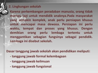 2. Lingkungan sekolah
Karena perkembangan peradaban manusia, orang tidak
mampu lagi untuk mendidik anaknya.Pada masyarakat
yang semakin komplek, anak perlu persiapan khusus
untuk mencapai masa dewasa. Persiapan ini perlu
waktu, tempat dan proses yang khusus. Dengan
demikian orang perlu lembaga tertentu untuk
menggantikan sebagian fungsinya sebagai pendidik.
Lembaga ini disebut sekolah.
Dasar tanggung jawab sekolah akan pendidikan meliputi:
- tanggung jawab formal kelembagaan
- tanggung jawab keilmuan
- tanggung jawab fungsional
 