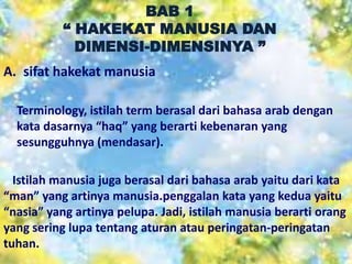 BAB 1
“ HAKEKAT MANUSIA DAN
DIMENSI-DIMENSINYA ”
A. sifat hakekat manusia
Terminology, istilah term berasal dari bahasa arab dengan
kata dasarnya “haq” yang berarti kebenaran yang
sesungguhnya (mendasar).
Istilah manusia juga berasal dari bahasa arab yaitu dari kata
“man” yang artinya manusia.penggalan kata yang kedua yaitu
“nasia” yang artinya pelupa. Jadi, istilah manusia berarti orang
yang sering lupa tentang aturan atau peringatan-peringatan
tuhan.
 