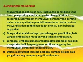 3.Lingkungan masyarakat
Masyarakat adalah salah satu lingkungan pendidikan yang
besar pengaruhnya terhadap perkembangan pribadi
seseorang. Masyarakat mempunyai peranan yang penting
dalam mencapai tujun pendidikan nasional. Kaitan antara
masyarakat dan pendidikan dapat ditinjau dari beberapa
segi yakni:
a) Masyarakat adalah sebagai penyelenggara pendidikan,baik
yang dilembagakan maupun yang tidak dilembagakan.
b) Lembaga-lembaga kemasyarakatan atau kelompok sosial di
masyarakat,baik langsung maupun tidak langsung ikut
mempunyai peran dan fungsi edukatif.
c) Dalam masyarakat tersedia berbagai sumber belajar baik
yang dirancang maupun yang dimanfaatkan.
 
