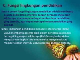 C. Fungsi lingkungan pendidikan
Secara umum fungsi lingkungan pendidikan adalah membantu
peserta didik dalam interaksi dengan berbagai lingkungan
sekitarnya, utamanaya berbagai sumber daya pendidikan
yang tersedia, agar dapat mencapai tujuan pendidikan yang
optimal.
Fungsi lingkungan pendidikan menurut Tirtarahardja (2000)
untuk membantu peserta didik dalam berinteraksi dengan
berbagai lingkungan sekitarnya (fisik/sosial/budaya) dan
mengajarkan tingkah laku umum serta menyeleksi atau
mempersiapkan individu untuk peranan-peranan tertentu.
 