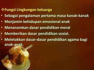 Fungsi Lingkungan keluarga
• Sebagai pengalaman pertama masa kanak-kanak
• Menjamin kehidupan emosional anak
• Menanamkan dasar pendidikan moral
• Memberikan dasar pendidikan sosial.
• Meletakkan dasar-dasar pendidikan agama bagi
anak-anak.
 