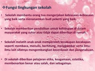Fungsi lingkungan sekolah
• Sekolah membantu orang tua mengerjakan kebiasaan-kebiasaan
yang baik serta menanamkan budi pekerti yang baik.
• Sekolah memberikan pendidikan untuk kehidupan di dalam
masyarakat yang sukar atau tidak dapat diberikan di rumah.
• Sekolah melatih anak-anak memperoleh kecakapan-kecakapan
seperti membaca, menulis, berhitung, menggambar serta ilmu-
ilmu lain sifatnya mengembangkan kecerdasan dan pengetahuan.
• Di sekolah diberikan pelajaran etika, keagamaan, estetika,
membenarkan benar atau salah, dan sebagainya.
 