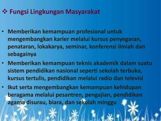  Fungsi Lingkungan Masyarakat
• Memberikan kemampuan profesional untuk
mengembangkan karier melalui kursus penyegaran,
penataran, lokakarya, seminar, konferensi ilmiah dan
sebagainya
• Memberikan kemampuan teknis akademik dalam suatu
sistem pendidikan nasional seperti sekolah terbuka,
kursus tertulis, pendidikan melalui radio dan televisi
• Ikut serta mengembangkan kemampuan kehidupan
beragama melalui pesantren, pengajian, pendidikan
agama disurau, biara, dan sekolah minggu
 