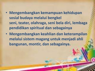 • Mengembangkan kemampuan kehidupan
sosial budaya melalui bengkel
seni, teater, olahraga, seni bela diri, lembaga
pendidikan spiritual dan sebagainya
• Mengembangkan keahlian dan keterampilan
melalui sistem magang untuk menjadi ahli
bangunan, montir, dan sebagainya.
 