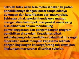 Sekolah tidak akan bisa melaksanakan kegiatan
pendidikannya dengan lancar tanpa adanya
dukungan dan keterlibatan dari masyarakat.
Sehingga pihak sekolah hendaknya mampu
menganalisis kelompok masyarakat mana yang
bisa dilibatkan dalam mendukung
penyelenggaraan dan pengembangan program
pendidikan di sekolah. Kreativitas pihak
sekolah/pengelola pendidikan dalam hal ini sangat
diperlukan untuk menjalin kerjasama sekolah
dengan lingkungan keluarga/orang tua siswa dan
lingkungan masyarakat di sekitar sekolah.
 