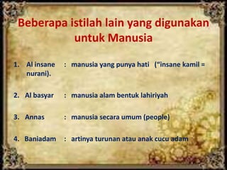 Beberapa istilah lain yang digunakan
untuk Manusia
1. Al insane : manusia yang punya hati (“insane kamil =
nurani).
2. Al basyar : manusia alam bentuk lahiriyah
3. Annas : manusia secara umum (people)
4. Baniadam : artinya turunan atau anak cucu adam
 