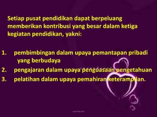 Setiap pusat pendidikan dapat berpeluang
memberikan kontribusi yang besar dalam ketiga
kegiatan pendidikan, yakni:
1. pembimbingan dalam upaya pemantapan pribadi
yang berbudaya
2. pengajaran dalam upaya penguasaan pengetahuan
3. pelatihan dalam upaya pemahiran keterampilan.
 