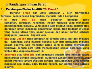 b. Pandangan Ilmuan Barat
1. Pandangan Pisiko Analitik “S. Freud “
Menurut Freud dan Akta Mengajar V oleh Universitas
Terbuka, secara hakiki kepribadian manusia ada 3 komponen :
• Id atau Das Es ialah peliputan berbagai jenis
keinginan, dorongan, kehendak, instink manusia yang mendasari
perkembangan individu, yang sering juga disebut libido sexsual atau
dorongan untuk mencapai kenikmatan hidup. Dan terdapat 2 unsur
yang paling utama yaitu unsur sexsual dan unsur agresif sebagai
penggerak jiwa atau tingkah laku.
• Ego atau Das Ich ialah jembatan Id dengan dunia luar dari individu
itu. Sehingga yang muncul kedunia luar dari perbuatan individu
adalah egonya. Ego mengatur gerak gerik Id dalam memuaskan
libidonya, dengan cara tidak memunculkan semua dorongan yang
timbul atau yang ada didalam Id.
• Superego atau Uber Ich ialah pengawas tingkah laku individu dalam
berinteraksi dengan lingkungan. Superego tumbuh dan berkembang
berkat interaksi antara individu dengan lingkungannya yang bersifat
mengatur nilai moral, adat, tradisi, hukum, dan norma yang sejenis
lainnya.
 