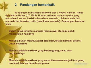 2. Pandangan humanistik
Pandangan humanistic ditokohi oleh : Roger, Hansen, Adlet,
dan Martin Buber (UT 1985). Human artinnya manusia yaitu yang
memahami secara hakiki keberadaan manusia, oleh manusia dari
manusia berdasarkan ratio (pemikiran manusia). Pandangan tersebut
ialah :
• Dalam batas tertentu manusia mempunyai otonomi untuk
menentukan nasibnya
• Manusia bukan makhluk jahat atau baik, tetapi memiliki potensi
untuk keduanya
• Manusia adalah makhluk yang bertanggung jawab atas
perbuatannya
• Manusia adalah makhluk yang senantiasa akan menjadi (on going
process) dan tak pernah sempurna.
 