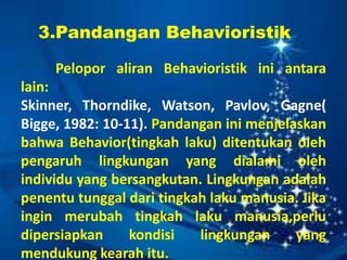 3.Pandangan Behavioristik
Pelopor aliran Behavioristik ini antara
lain:
Skinner, Thorndike, Watson, Pavlov, Gagne(
Bigge, 1982: 10-11). Pandangan ini menjelaskan
bahwa Behavior(tingkah laku) ditentukan oleh
pengaruh lingkungan yang dialami oleh
individu yang bersangkutan. Lingkungan adalah
penentu tunggal dari tingkah laku manusia. Jika
ingin merubah tingkah laku manusia,perlu
dipersiapkan kondisi lingkungan yang
mendukung kearah itu.
 