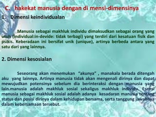C. hakekat manusia dengan di mensi-dimensinya
1. Dimensi keindividualan
Manusia sebagai makhluk individu dimaksudkan sebagai orang yang
utuh (individual:in-devide: tidak terbagi) yang terdiri dari kesatuan fisik dan
psikis. Keberadaan ini bersifat unik (unique), artinya berbeda antara yang
satu dari yang lainnya.
2. Dimensi kesosialan
Seseorang akan menemukan “akunya” , manakala berada ditengah
aku yang lainnya. Artinya manusia tidak akan mengenali dirinya dan dapat
mewujudkan potensinya sebelum dia berinteraksi dengan manusia yang
lain.manusia adalah makhluk sosial sekaligus makhluk individu. Esensi
manusia sebagai makhluk sosial adalah adanya kesadaran manusia tentang
status dan posisi dirinya dalam kehidupan bersama, serta tanggung jawabnya
dalam kebersamaan tersebut.
 