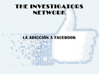 THE INVESTIGATORS 
NETWORK 
LA ADICCIÓN A FACEBOOK 
 