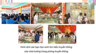 Hình ảnh các bạn học sinh tìm hiểu truyền thống
của nhà trường trong phòng truyền thống
 
