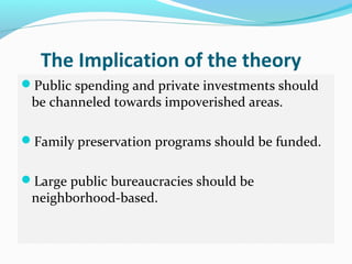 The Implication of the theory
Public spending and private investments should
 be channeled towards impoverished areas.

Family preservation programs should be funded.


Large public bureaucracies should be
 neighborhood-based.
 