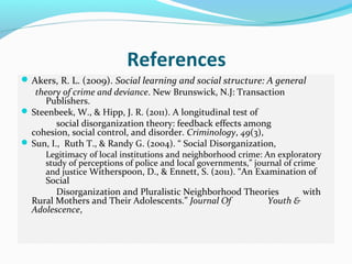 References
 Akers, R. L. (2009). Social learning and social structure: A general
   theory of crime and deviance. New Brunswick, N.J: Transaction
      Publishers.
 Steenbeek, W., & Hipp, J. R. (2011). A longitudinal test of
         social disorganization theory: feedback effects among
  cohesion, social control, and disorder. Criminology, 49(3),
 Sun, I., Ruth T., & Randy G. (2004). “ Social Disorganization,
      Legitimacy of local institutions and neighborhood crime: An exploratory
      study of perceptions of police and local governments,” journal of crime
      and justice Witherspoon, D., & Ennett, S. (2011). “An Examination of
     Social
        Disorganization and Pluralistic Neighborhood Theories     with
  Rural Mothers and Their Adolescents.” Journal Of        Youth &
  Adolescence,
 