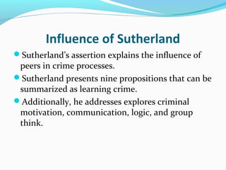 Influence of Sutherland
Sutherland’s assertion explains the influence of
 peers in crime processes.
Sutherland presents nine propositions that can be
 summarized as learning crime.
Additionally, he addresses explores criminal
 motivation, communication, logic, and group
 think.
 